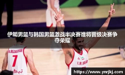 伊朗男篮与韩国男篮激战半决赛谁将晋级决赛争夺荣耀